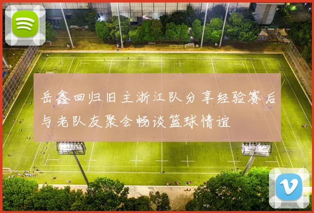 岳鑫回归旧主浙江队分享经验赛后与老队友聚会畅谈篮球情谊