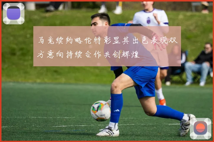 马竞续约略伦特彰显其出色表现双方意向持续合作共创辉煌