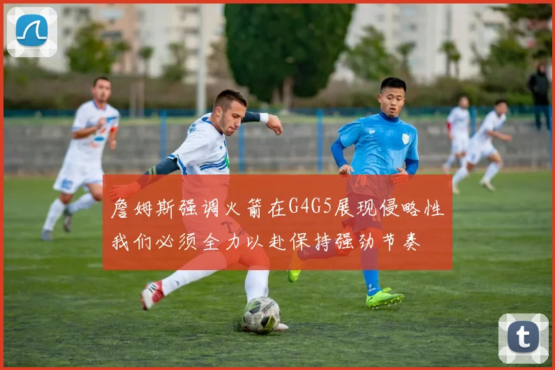 詹姆斯强调火箭在G4G5展现侵略性我们必须全力以赴保持强劲节奏