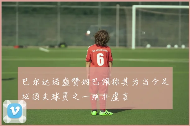巴尔达诺盛赞姆巴佩称其为当今足坛顶尖球员之一绝非虚言