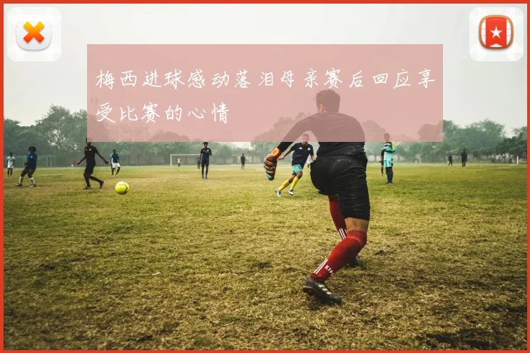 梅西进球感动落泪母亲赛后回应享受比赛的心情