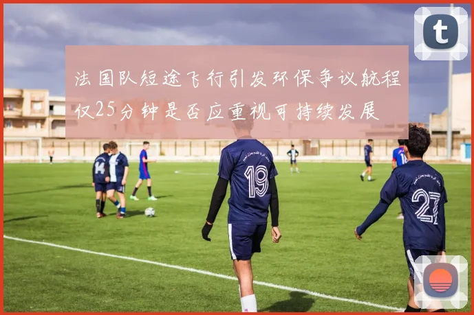 法国队短途飞行引发环保争议航程仅25分钟是否应重视可持续发展