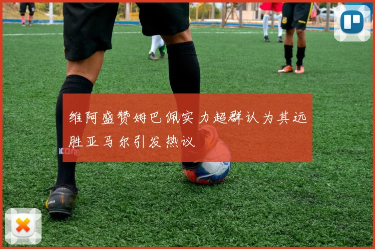 维阿盛赞姆巴佩实力超群认为其远胜亚马尔引发热议