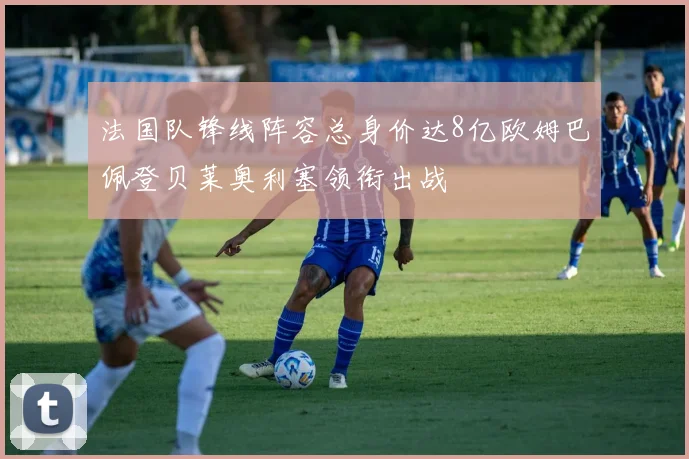 法国队锋线阵容总身价达8亿欧姆巴佩登贝莱奥利塞领衔出战