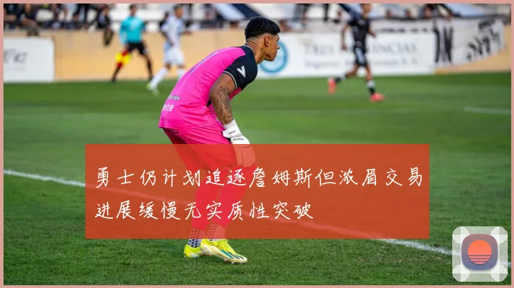 勇士仍计划追逐詹姆斯但浓眉交易进展缓慢无实质性突破