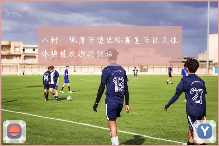 八村塁现身马德里观赛皇马社交媒体热情欢迎其到访
