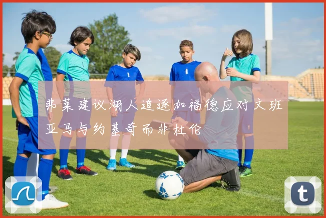 弗莱建议湖人追逐加福德应对文班亚马与约基奇而非杜伦