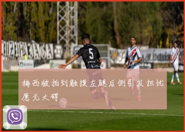 梅西被拍到触摸左腿后侧引发担忧愿无大碍