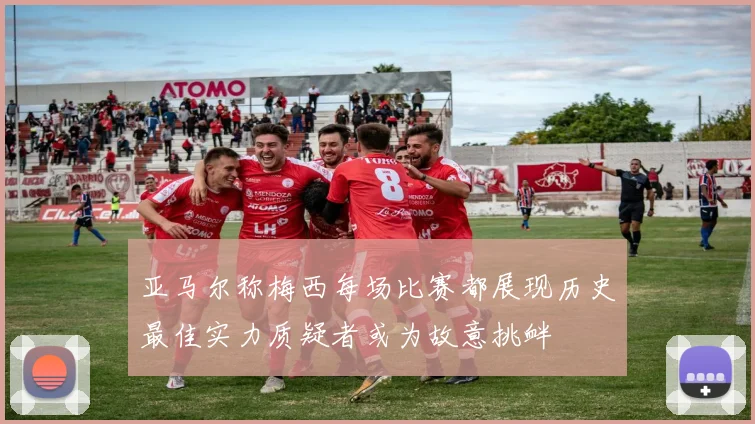 亚马尔称梅西每场比赛都展现历史最佳实力质疑者或为故意挑衅