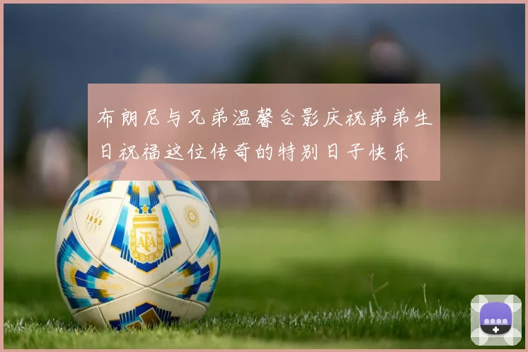 布朗尼与兄弟温馨合影庆祝弟弟生日祝福这位传奇的特别日子快乐