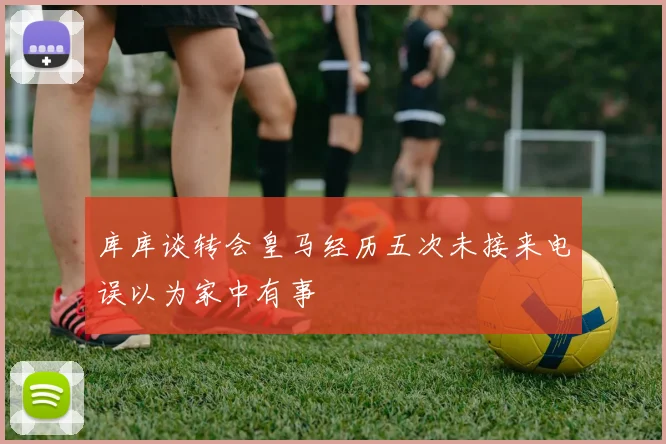 库库谈转会皇马经历五次未接来电误以为家中有事