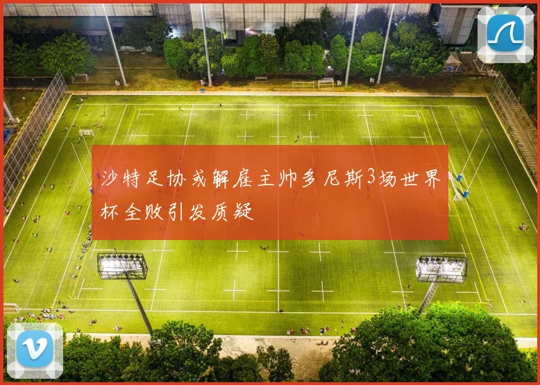 沙特足协或解雇主帅多尼斯3场世界杯全败引发质疑