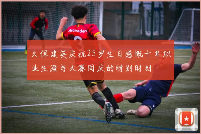 久保建英庆祝25岁生日感慨十年职业生涯与大赛同庆的特别时刻