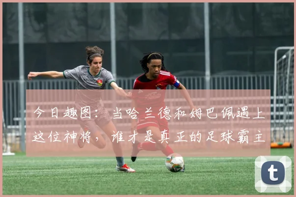 今日趣图：当哈兰德和姆巴佩遇上这位神将，谁才是真正的足球霸主
