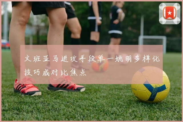 文班亚马进攻手段单一姚明多样化技巧成对比焦点