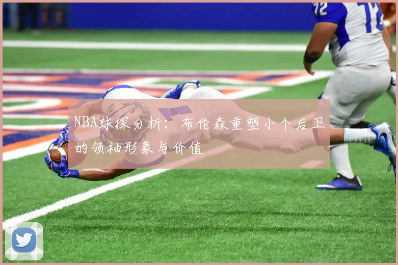 NBA球探分析：布伦森重塑小个后卫的领袖形象与价值