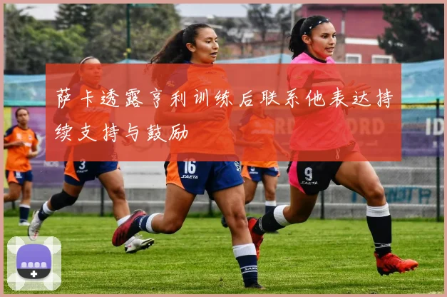 萨卡透露亨利训练后联系他表达持续支持与鼓励