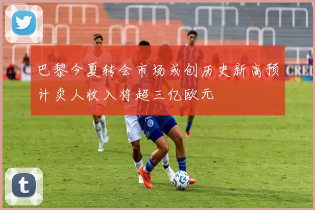 巴黎今夏转会市场或创历史新高预计卖人收入将超三亿欧元