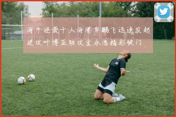 海牛逆袭十人海港牟鹏飞迅速发起进攻叶博亚助攻金永浩精彩破门
