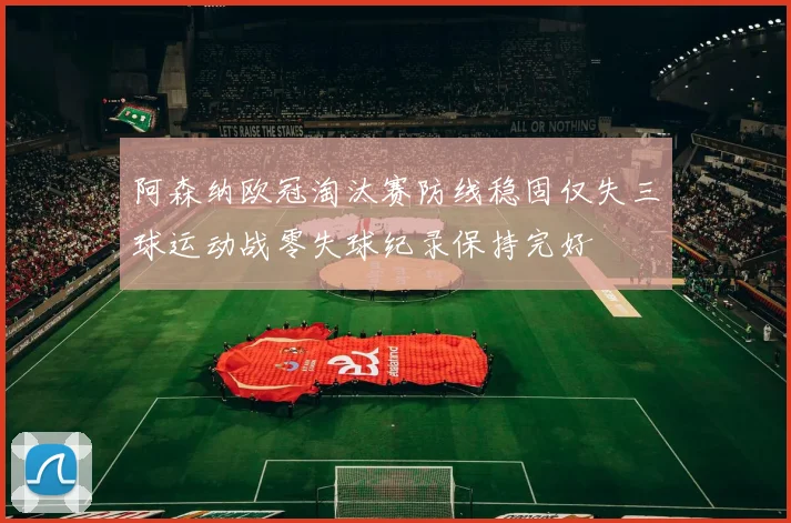 阿森纳欧冠淘汰赛防线稳固仅失三球运动战零失球纪录保持完好