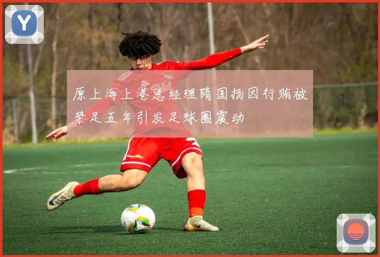 原上海上港总经理隋国扬因行贿被禁足五年引发足球圈震动