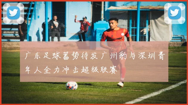 广东足球蓄势待发广州豹与深圳青年人全力冲击超级联赛